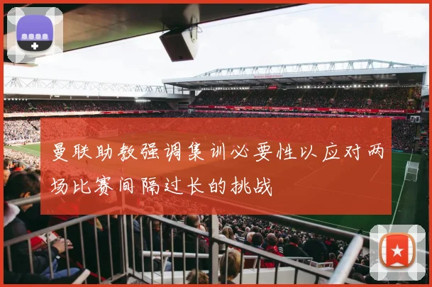曼联助教强调集训必要性以应对两场比赛间隔过长的挑战