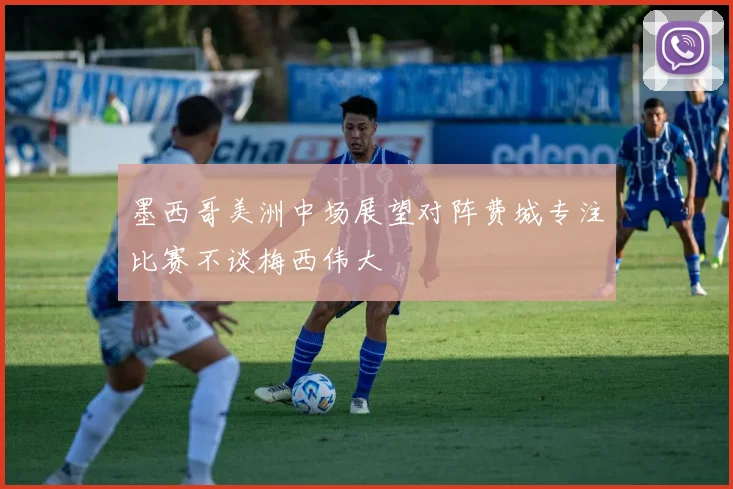 墨西哥美洲中场展望对阵费城专注比赛不谈梅西伟大