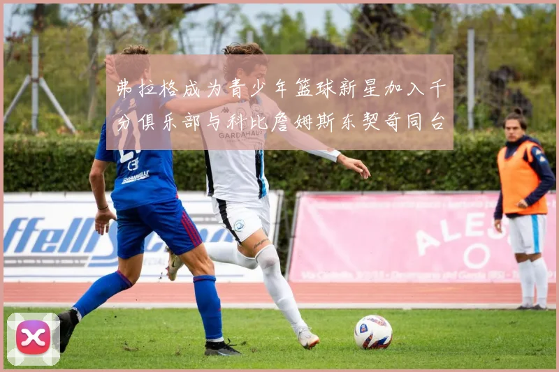 弗拉格成为青少年篮球新星加入千分俱乐部与科比詹姆斯东契奇同台竞技