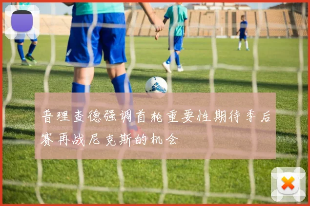 普理查德强调首轮重要性期待季后赛再战尼克斯的机会