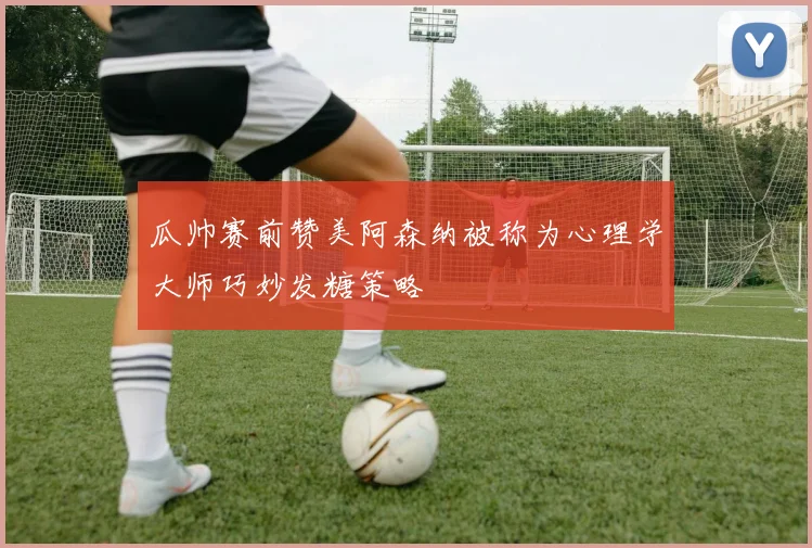瓜帅赛前赞美阿森纳被称为心理学大师巧妙发糖策略