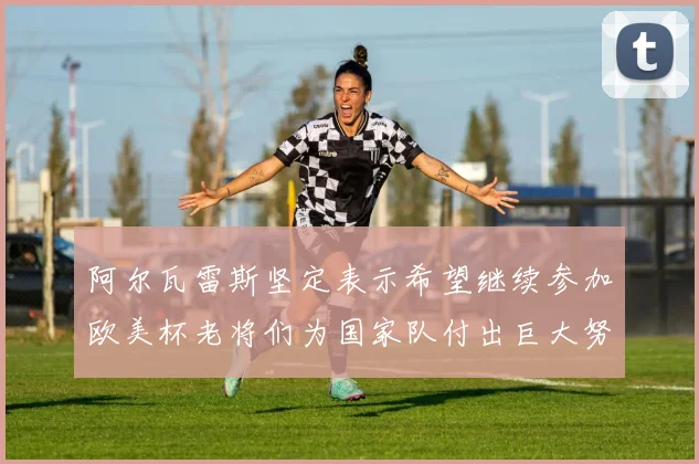阿尔瓦雷斯坚定表示希望继续参加欧美杯老将们为国家队付出巨大努力