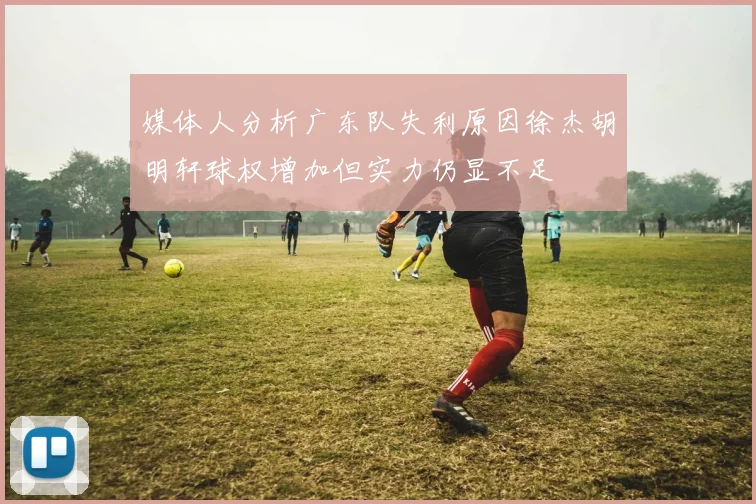 媒体人分析广东队失利原因徐杰胡明轩球权增加但实力仍显不足