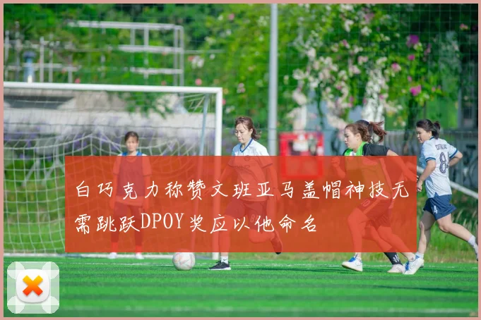 白巧克力称赞文班亚马盖帽神技无需跳跃DPOY奖应以他命名